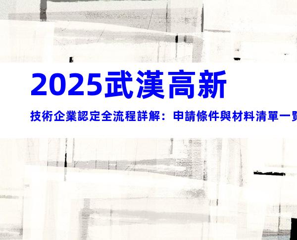 2025武漢高新技術企業認定全流程詳解：申請條件與材料清單一覽