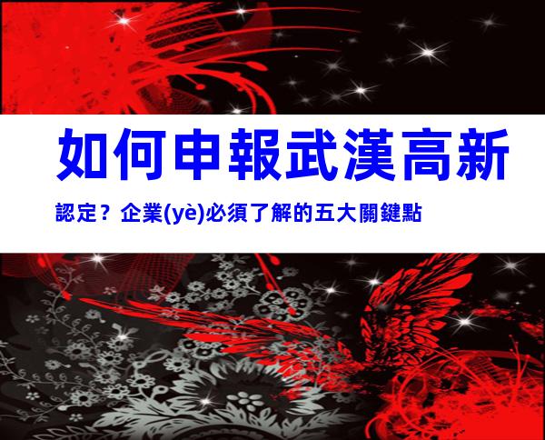 如何申報武漢高新認定？企業(yè)必須了解的五大關鍵點