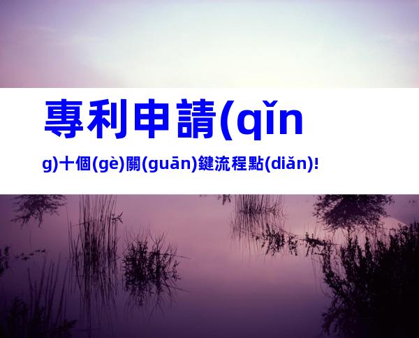專利申請(qǐng)十個(gè)關(guān)鍵流程點(diǎn)!