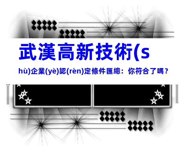 武漢高新技術(shù)企業(yè)認(rèn)定條件匯總：你符合了嗎？