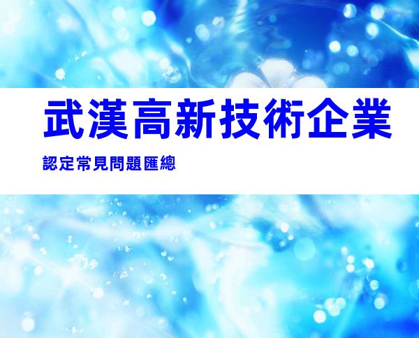 武漢高新技術企業認定常見問題匯總