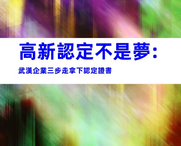 高新認定不是夢:武漢企業三步走拿下認定證書
